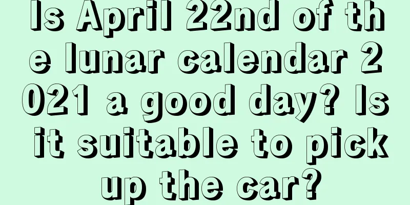 Is April 22nd of the lunar calendar 2021 a good day? Is it suitable to pick up the car?