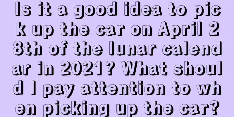 Is it a good idea to pick up the car on April 28th of the lunar calendar in 2021? What should I pay attention to when picking up the car?