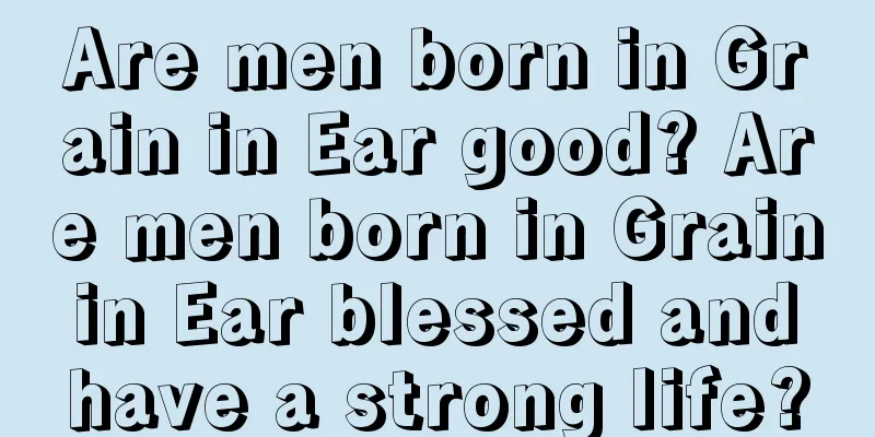 Are men born in Grain in Ear good? Are men born in Grain in Ear blessed and have a strong life?