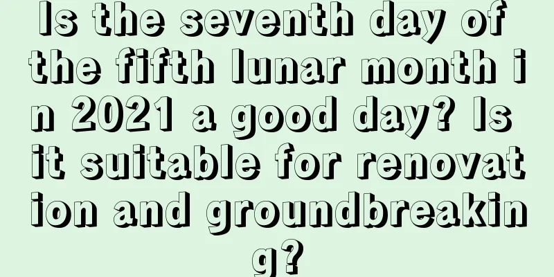 Is the seventh day of the fifth lunar month in 2021 a good day? Is it suitable for renovation and groundbreaking?