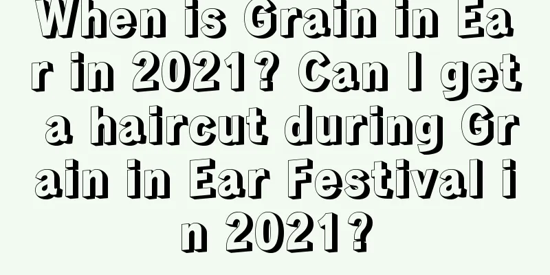 When is Grain in Ear in 2021? Can I get a haircut during Grain in Ear Festival in 2021?