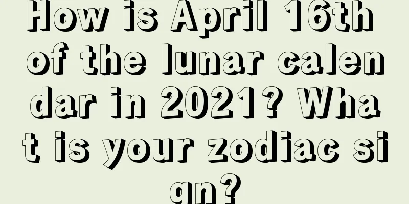 How is April 16th of the lunar calendar in 2021? What is your zodiac sign?