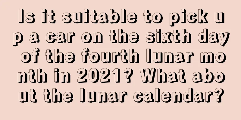 Is it suitable to pick up a car on the sixth day of the fourth lunar month in 2021? What about the lunar calendar?