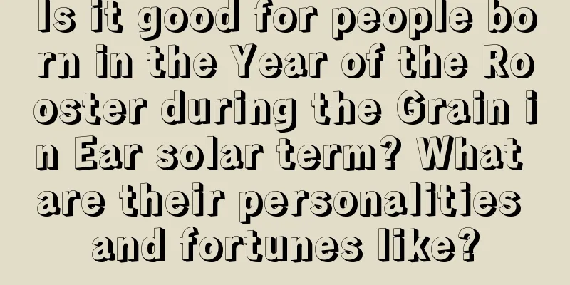 Is it good for people born in the Year of the Rooster during the Grain in Ear solar term? What are their personalities and fortunes like?