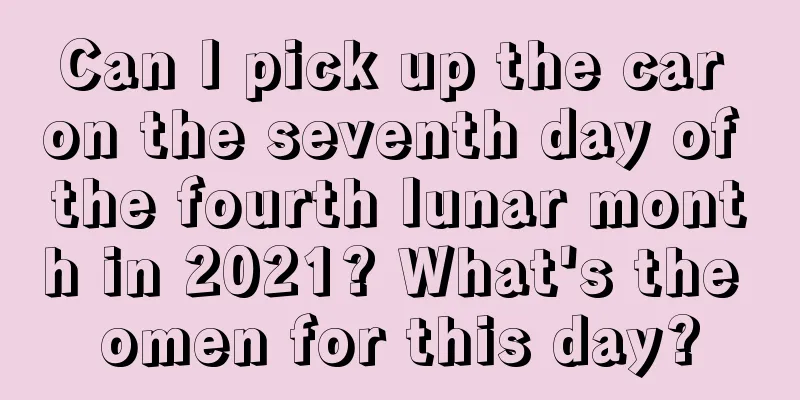 Can I pick up the car on the seventh day of the fourth lunar month in 2021? What's the omen for this day?