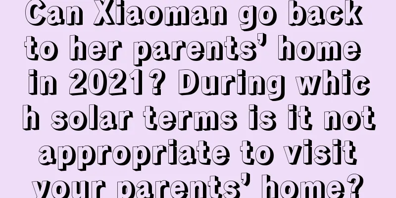 Can Xiaoman go back to her parents’ home in 2021? During which solar terms is it not appropriate to visit your parents’ home?
