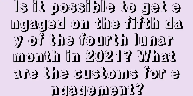 Is it possible to get engaged on the fifth day of the fourth lunar month in 2021? What are the customs for engagement?