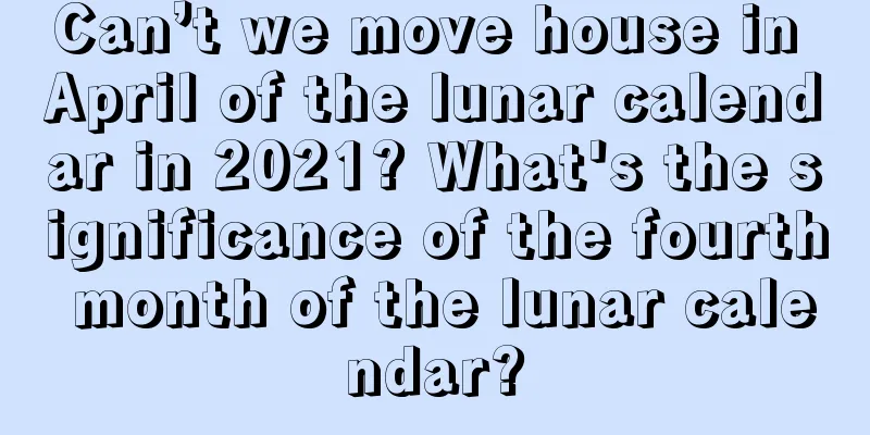 Can’t we move house in April of the lunar calendar in 2021? What's the significance of the fourth month of the lunar calendar?