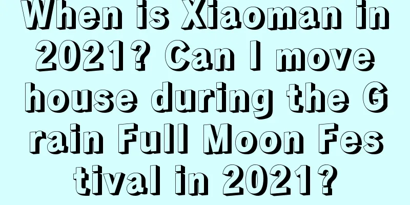 When is Xiaoman in 2021? Can I move house during the Grain Full Moon Festival in 2021?