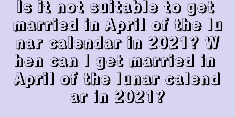 Is it not suitable to get married in April of the lunar calendar in 2021? When can I get married in April of the lunar calendar in 2021?