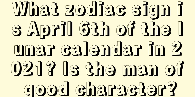 What zodiac sign is April 6th of the lunar calendar in 2021? Is the man of good character?