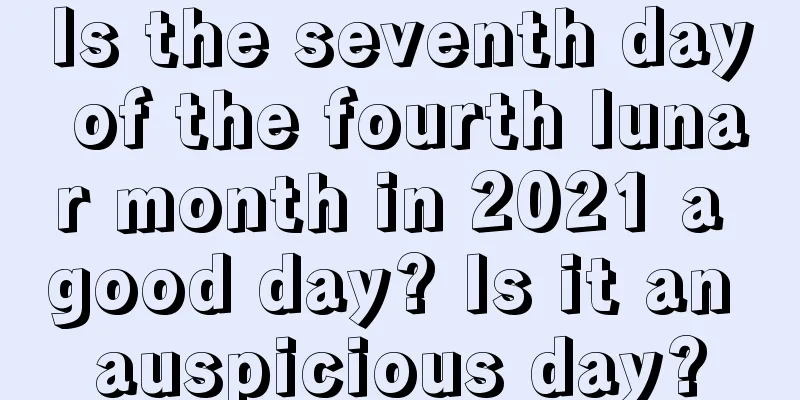 Is the seventh day of the fourth lunar month in 2021 a good day? Is it an auspicious day?