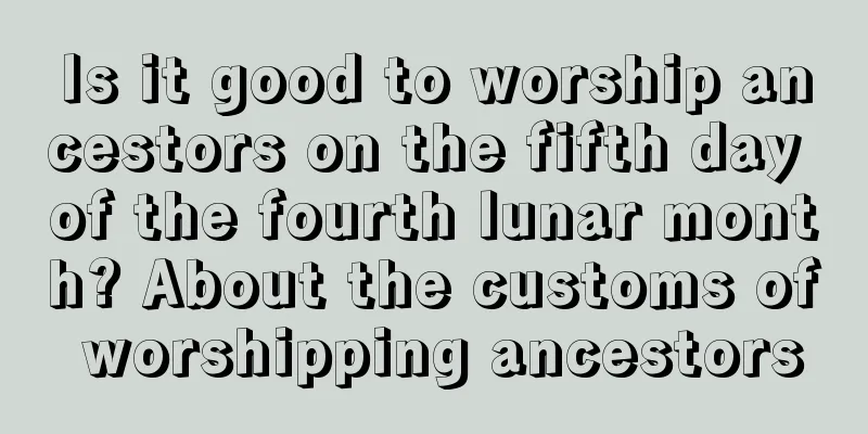 Is it good to worship ancestors on the fifth day of the fourth lunar month? About the customs of worshipping ancestors