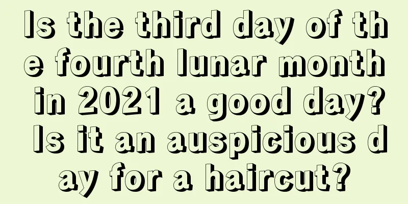 Is the third day of the fourth lunar month in 2021 a good day? Is it an auspicious day for a haircut?