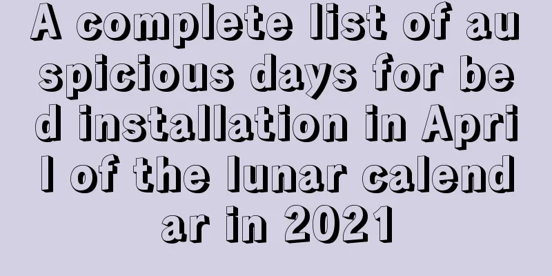 A complete list of auspicious days for bed installation in April of the lunar calendar in 2021