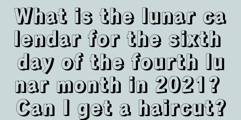 What is the lunar calendar for the sixth day of the fourth lunar month in 2021? Can I get a haircut?