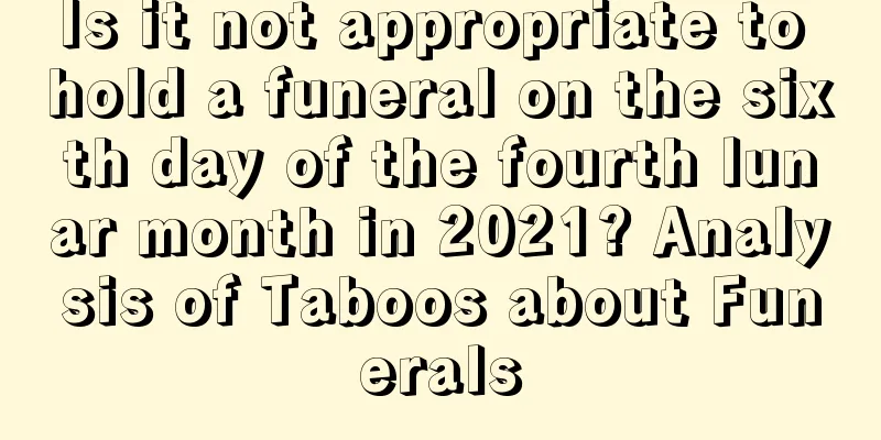 Is it not appropriate to hold a funeral on the sixth day of the fourth lunar month in 2021? Analysis of Taboos about Funerals