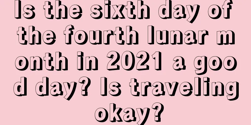 Is the sixth day of the fourth lunar month in 2021 a good day? Is traveling okay?