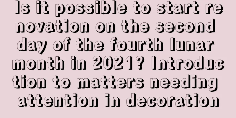Is it possible to start renovation on the second day of the fourth lunar month in 2021? Introduction to matters needing attention in decoration