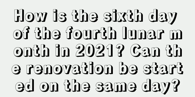 How is the sixth day of the fourth lunar month in 2021? Can the renovation be started on the same day?
