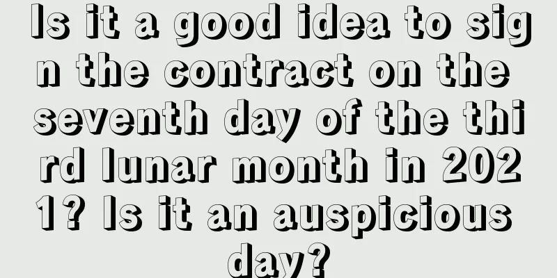 Is it a good idea to sign the contract on the seventh day of the third lunar month in 2021? Is it an auspicious day?