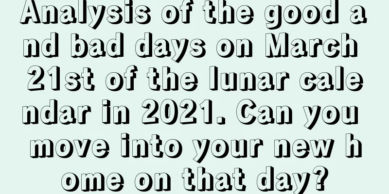 Analysis of the good and bad days on March 21st of the lunar calendar in 2021. Can you move into your new home on that day?