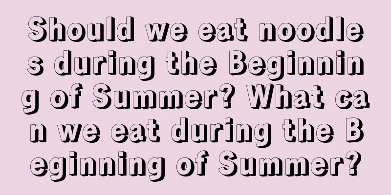 Should we eat noodles during the Beginning of Summer? What can we eat during the Beginning of Summer?