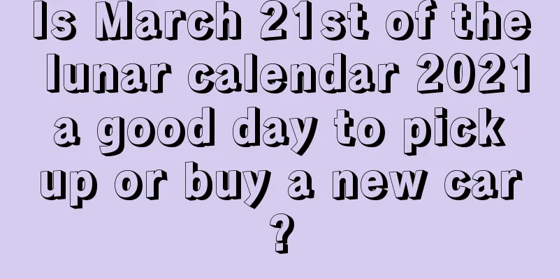 Is March 21st of the lunar calendar 2021 a good day to pick up or buy a new car?