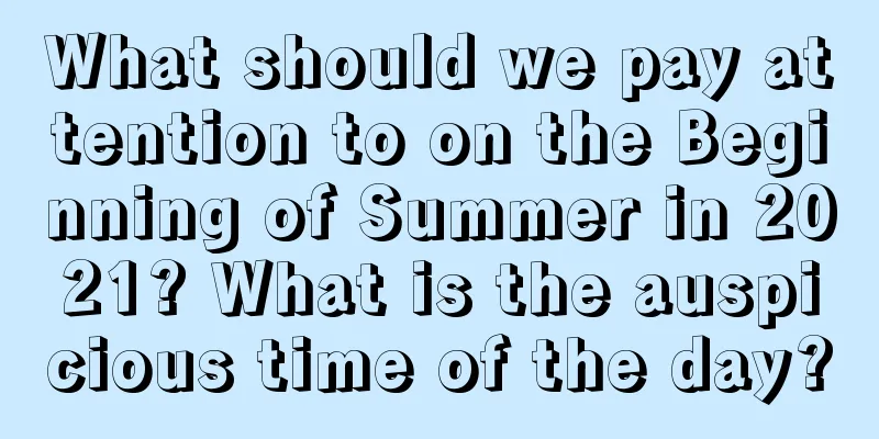 What should we pay attention to on the Beginning of Summer in 2021? What is the auspicious time of the day?