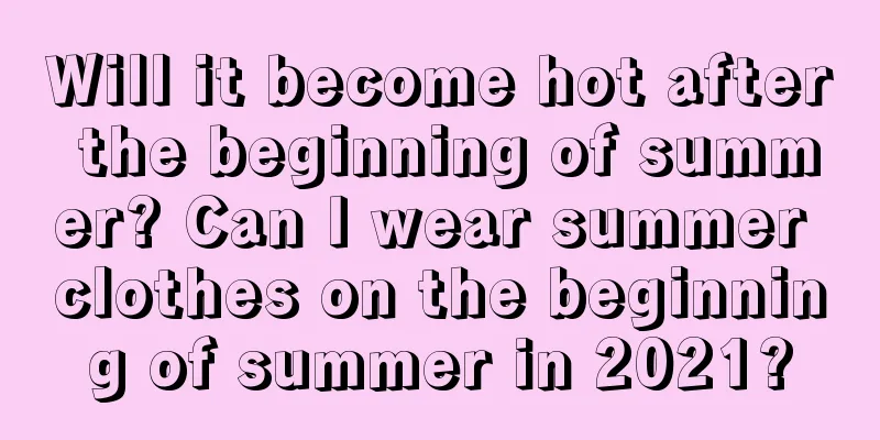 Will it become hot after the beginning of summer? Can I wear summer clothes on the beginning of summer in 2021?