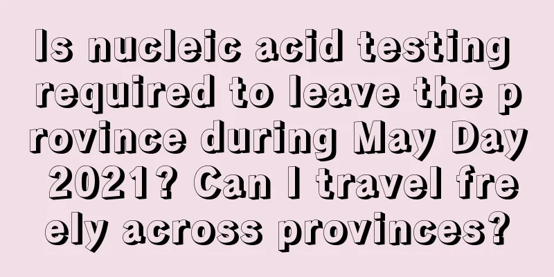 Is nucleic acid testing required to leave the province during May Day 2021? Can I travel freely across provinces?