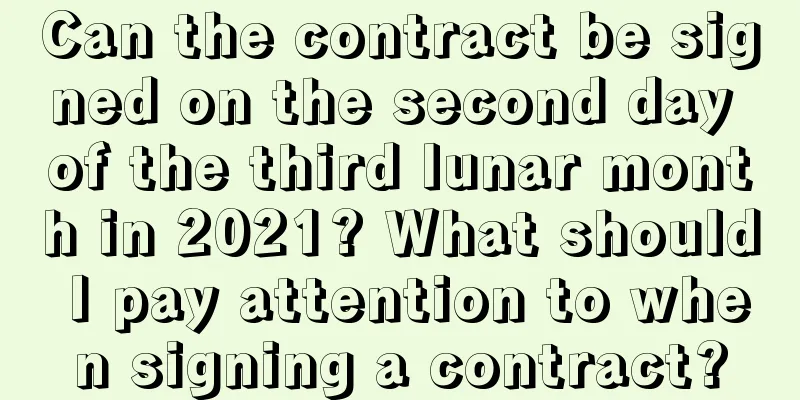 Can the contract be signed on the second day of the third lunar month in 2021? What should I pay attention to when signing a contract?