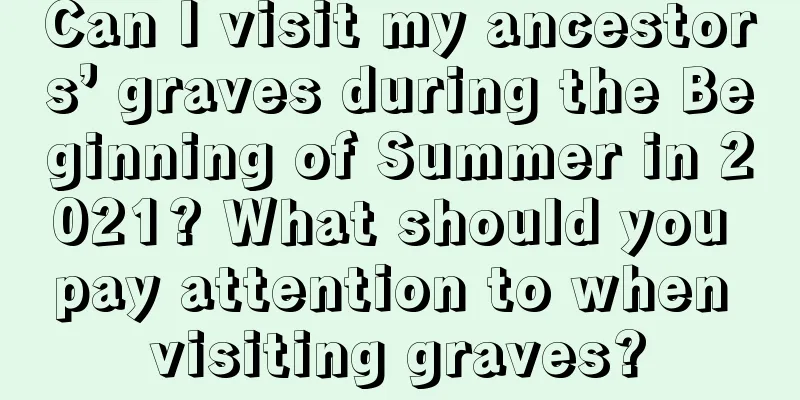 Can I visit my ancestors’ graves during the Beginning of Summer in 2021? What should you pay attention to when visiting graves?