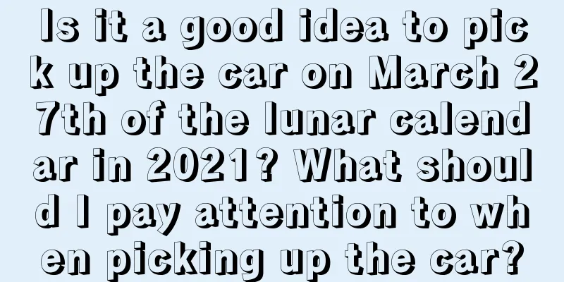 Is it a good idea to pick up the car on March 27th of the lunar calendar in 2021? What should I pay attention to when picking up the car?