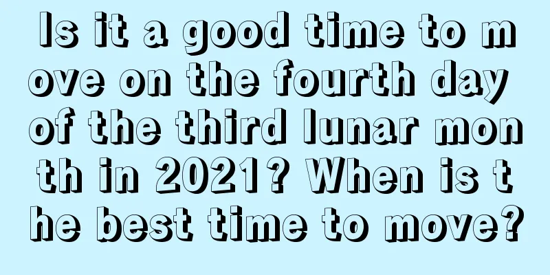 Is it a good time to move on the fourth day of the third lunar month in 2021? When is the best time to move?