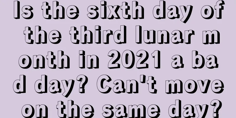 Is the sixth day of the third lunar month in 2021 a bad day? Can't move on the same day?