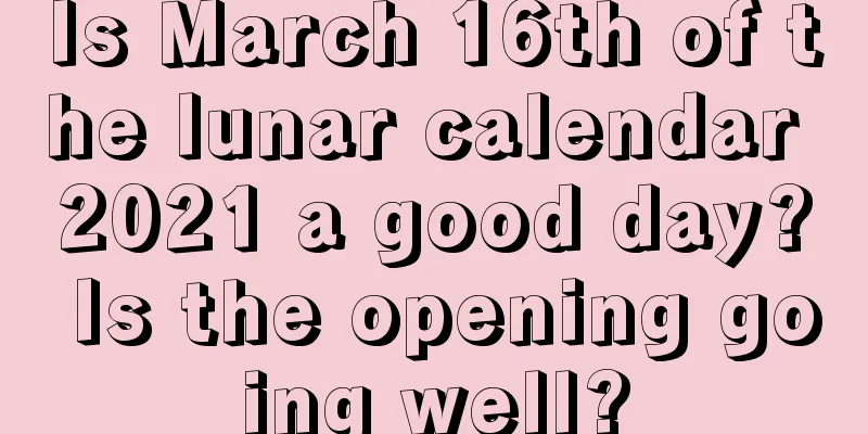 Is March 16th of the lunar calendar 2021 a good day? Is the opening going well?