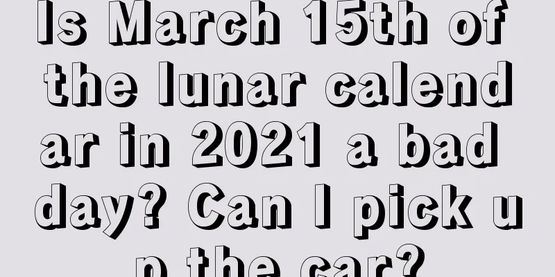 Is March 15th of the lunar calendar in 2021 a bad day? Can I pick up the car?