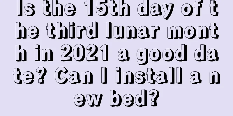Is the 15th day of the third lunar month in 2021 a good date? Can I install a new bed?