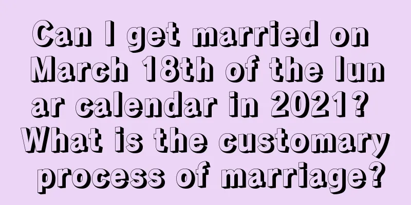 Can I get married on March 18th of the lunar calendar in 2021? What is the customary process of marriage?