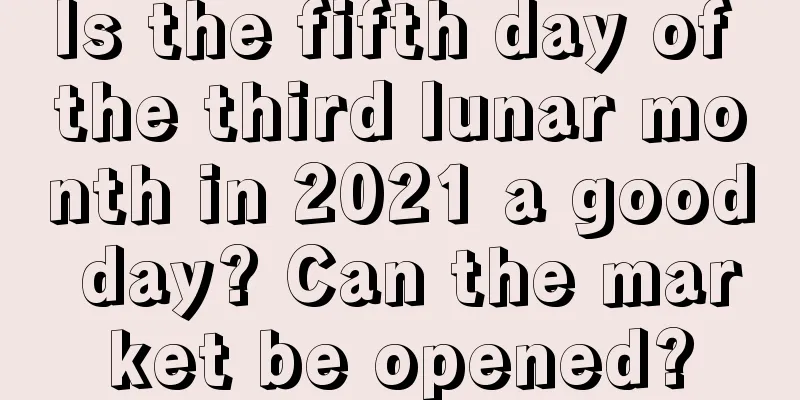 Is the fifth day of the third lunar month in 2021 a good day? Can the market be opened?