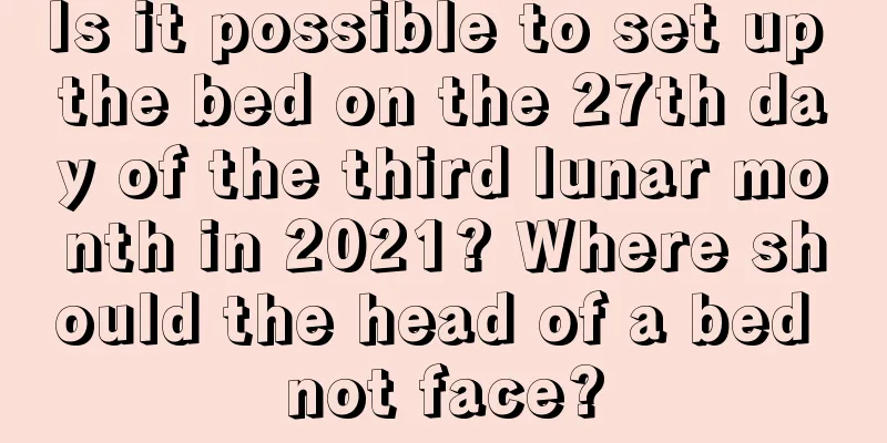 Is it possible to set up the bed on the 27th day of the third lunar month in 2021? Where should the head of a bed not face?