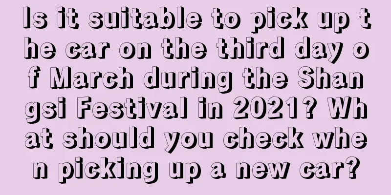 Is it suitable to pick up the car on the third day of March during the Shangsi Festival in 2021? What should you check when picking up a new car?
