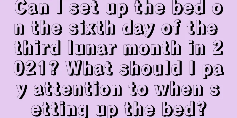 Can I set up the bed on the sixth day of the third lunar month in 2021? What should I pay attention to when setting up the bed?