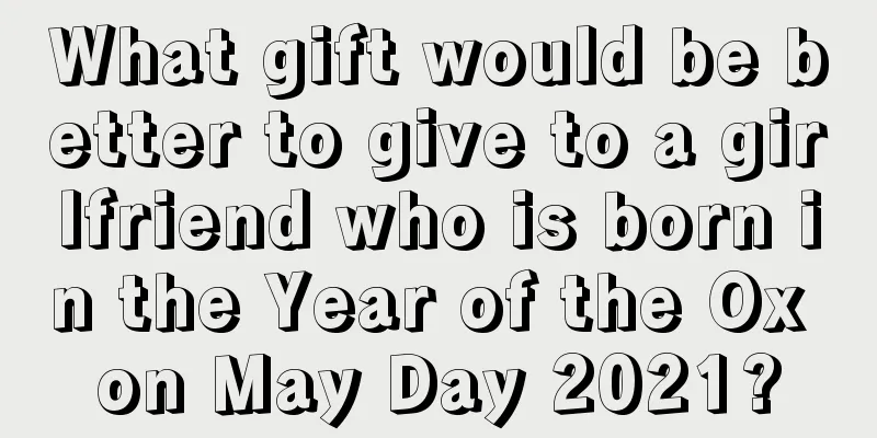 What gift would be better to give to a girlfriend who is born in the Year of the Ox on May Day 2021?