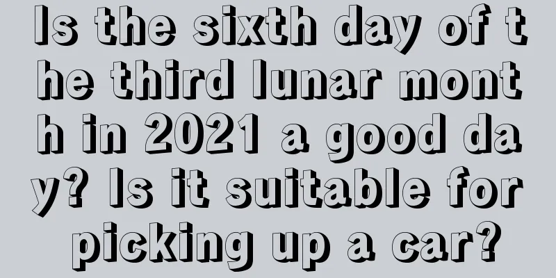 Is the sixth day of the third lunar month in 2021 a good day? Is it suitable for picking up a car?