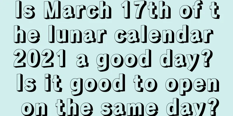 Is March 17th of the lunar calendar 2021 a good day? Is it good to open on the same day?