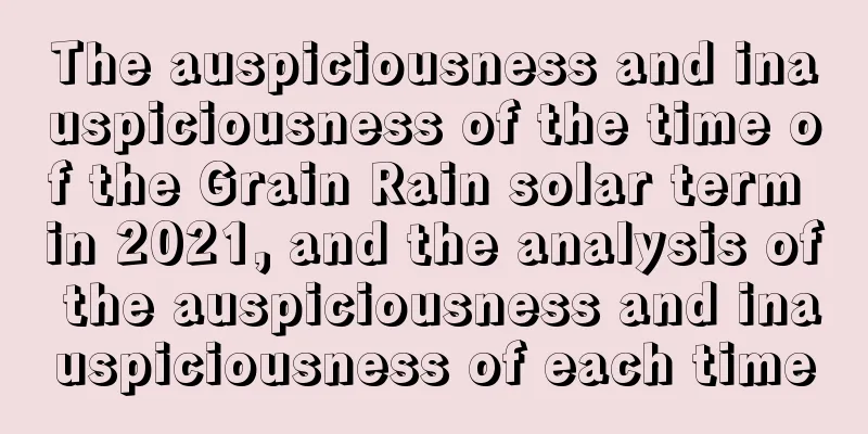 The auspiciousness and inauspiciousness of the time of the Grain Rain solar term in 2021, and the analysis of the auspiciousness and inauspiciousness of each time