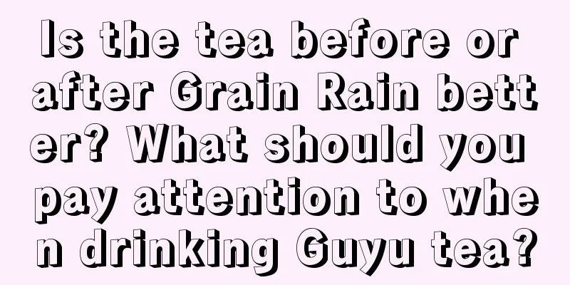 Is the tea before or after Grain Rain better? What should you pay attention to when drinking Guyu tea?