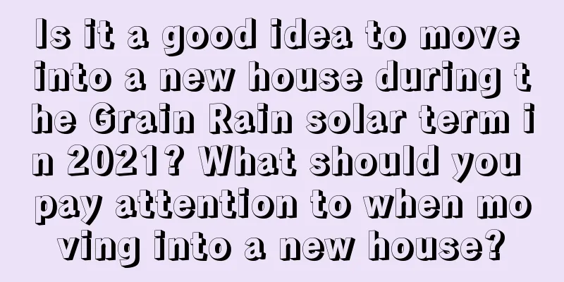 Is it a good idea to move into a new house during the Grain Rain solar term in 2021? What should you pay attention to when moving into a new house?